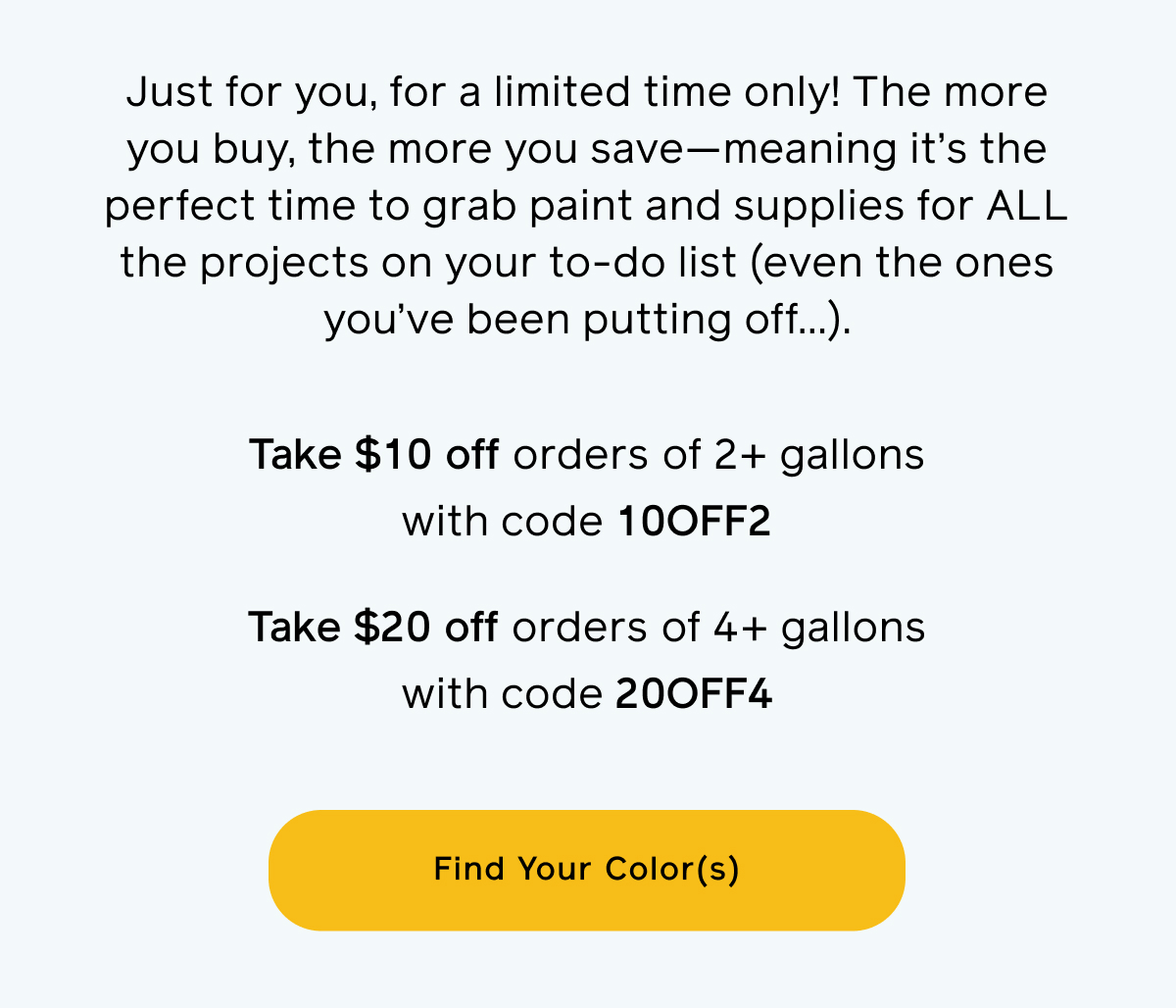 Just for you, for a limited time only! The more you buy, the more you save—meaning it’s the perfect time to grab paint and supplies for ALL the projects on your to-do list (even the ones you’ve been putting off…). Take $10 off orders of 2+ gallons with code 10OFF2. Take $20 off orders of 4+ gallons with code 20OFF4. Find Your Color(s)