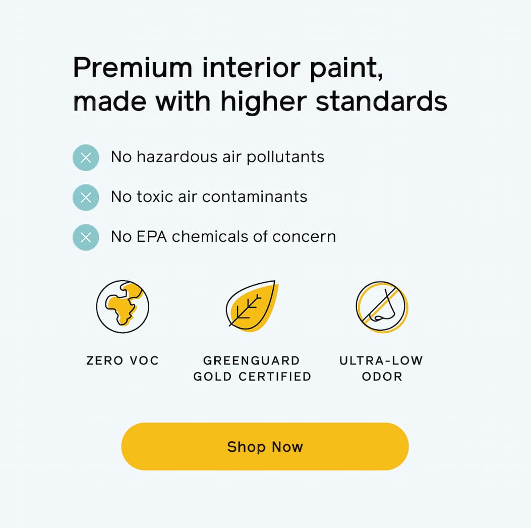 Premium interior paint, made with higher standards. No hazardous air pollutants, no toxic air contaminants, no EPA chemicals of concern. Zero VOC, GREENGUARD Gold certified and ultra-low odor. Shop Now Premium interior paint, made with higher standards. No hazardous air pollutants, no toxic air contaminants, no EPA chemicals of concern. Zero VOC, GREENGUARD Gold certified and ultra-low odor. Shop Now