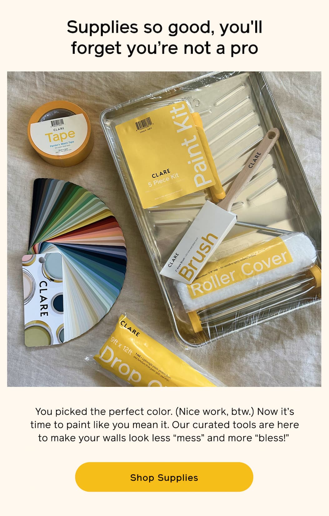 Supplies so good, you'll forget you're not a pro. You picked the perfect color. (Nice work, btw). Now it's time to paint like you mean it. Our curated tools are here to make your walls look less "mess" and more "bless!" Shop Supplies
