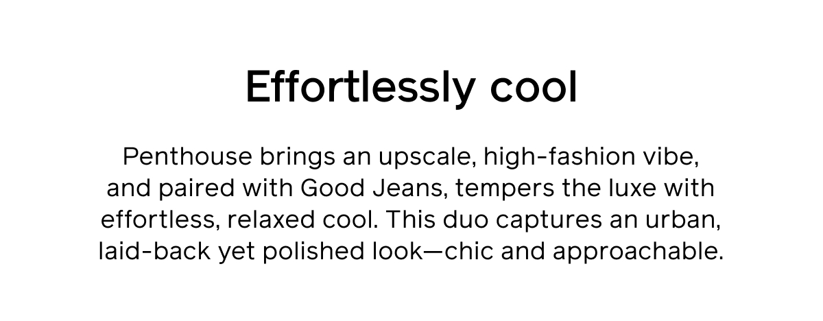 Effortlessly cool. Penthouse brings an upscale, high-fashion vibe, and paired with Good Jeans, tempers the luxe with effortless, relaxed cool. This duo captures an urban, laid-back yet polished look—chic and approachable.