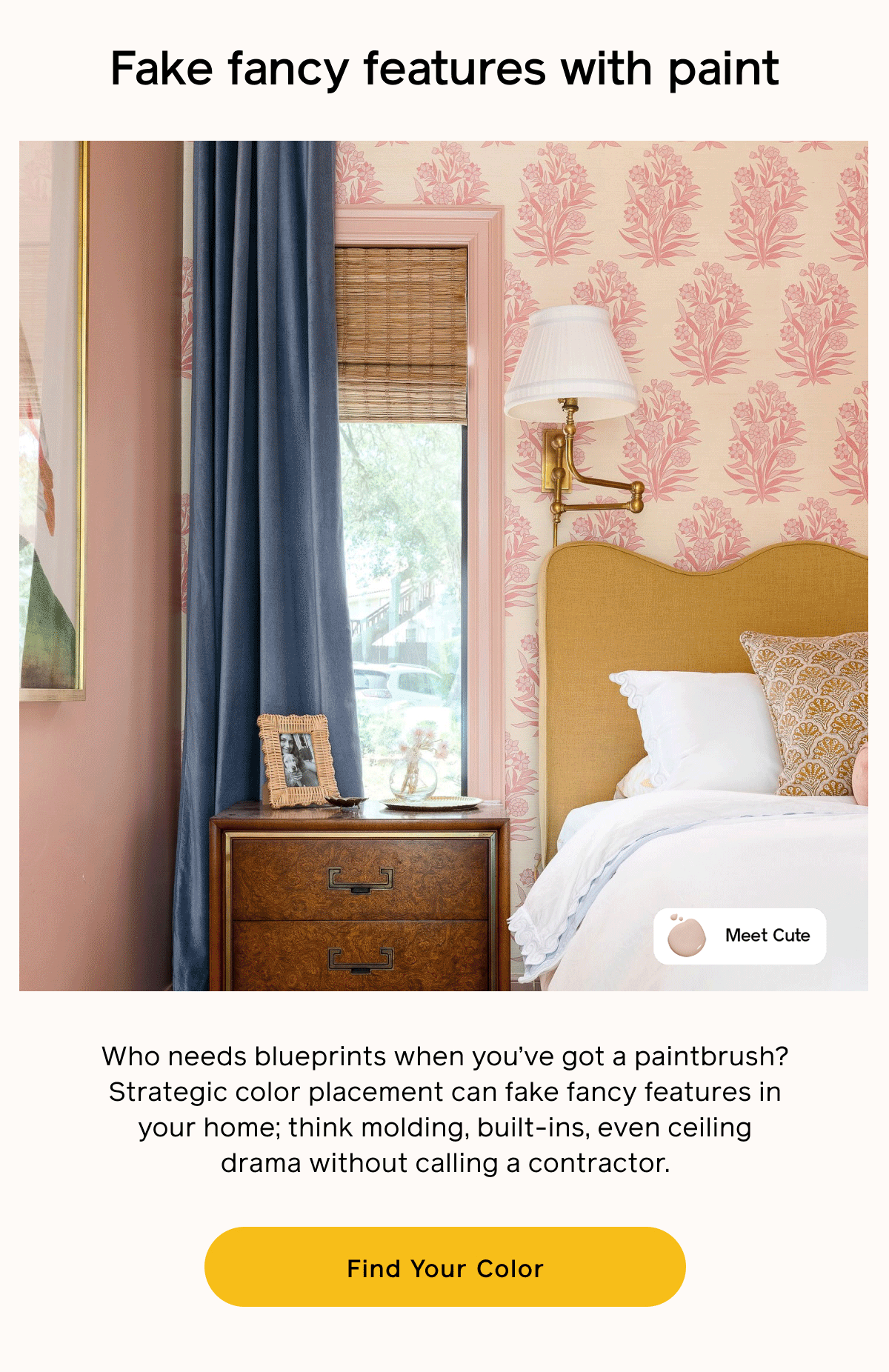 Fake fancy features with paint. Who needs blueprints when you've got a paintbrush? Strategic color placement can fake fancy features in your home; think molding, built-ins, even ceiling drama without calling a contractor. Find Your Color Fake fancy features with paint. Who needs blueprints when you've got a paintbrush? Strategic color placement can fake fancy features in your home; think molding, built-ins, even ceiling drama without calling a contractor. Find Your Color