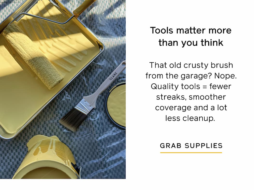Tools matter more than you think. That old crusty brush from the garage? Nope. Quality tools = fewer streaks, smoother coverage and a lot less cleanup. GRAB SUPPLIES