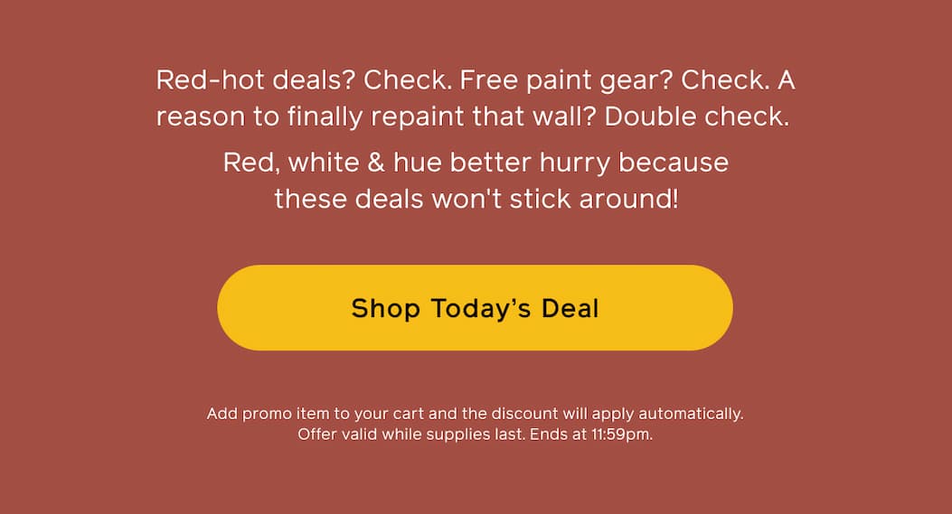 Red-hot deals? Check. Free paint gear? Check. A reason to finally repaint that wall? Double check. Red, white & hue better hurry because these deals won't stick around! Shop Today's Deal. Add promo item to your cart and the discount will apply automatically. Offer valid while supplies last. Ends at 11:59pm