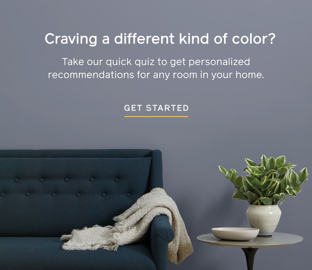 Craving a different kind of color? Take our quick quiz to get personalized recommendations for any room in your home. GET STARTED