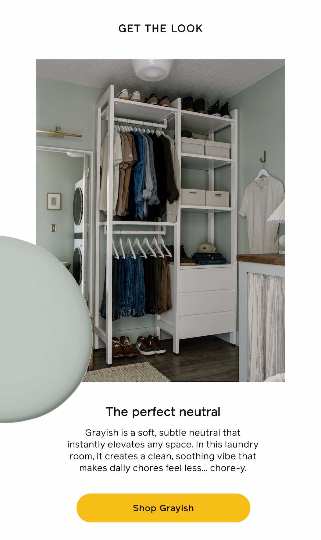 GET THE LOOK. The perfect neutral. Grayish is a soft, subtle neutral that instantly elevates any space. In this laundry room, it creates a clean, soothing vibe that makes daily chores feel less... chore-y. Shop Grayish