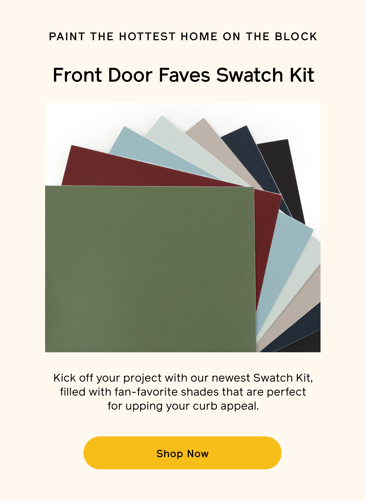 Paint the hottest home on the block. Front door faves swatch kit. Kick off your project with our newest Swatch Kit, filled with fan-favorite shades that are perfect for upping your curb appeal. Shop Now