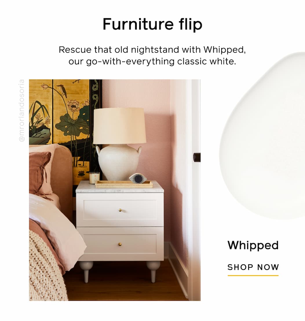 Furniture flip. Rescue that old nightstand with Whipped, our go-with-everything classic white. Whipped SHOP NOW