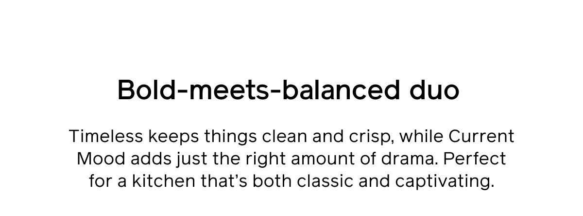 Bold-meets-balanced duo. Timeless keeps things clean and crisp, while Current Mood adds just the right amount of drama. Perfect for a kitchen that's both classic and captivating.