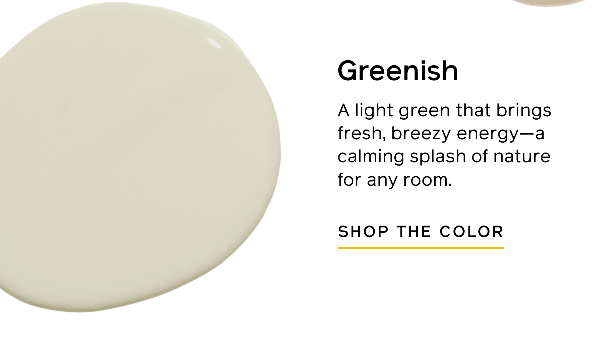 Greenish. A light green that brings fresh, breezy energy—a calming splash of nature for any room. SHOP THE COLOR