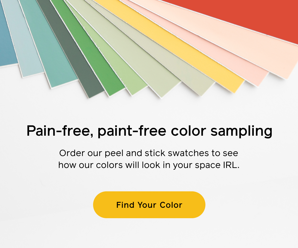 Pain-free, paint-free color sampling. Order our peel and stick swatches to see how our color will look in your space IRL. Find Your Color Pain-free, paint-free color sampling. Order our peel and stick swatches to see how our color will look in your space IRL. Find Your Color