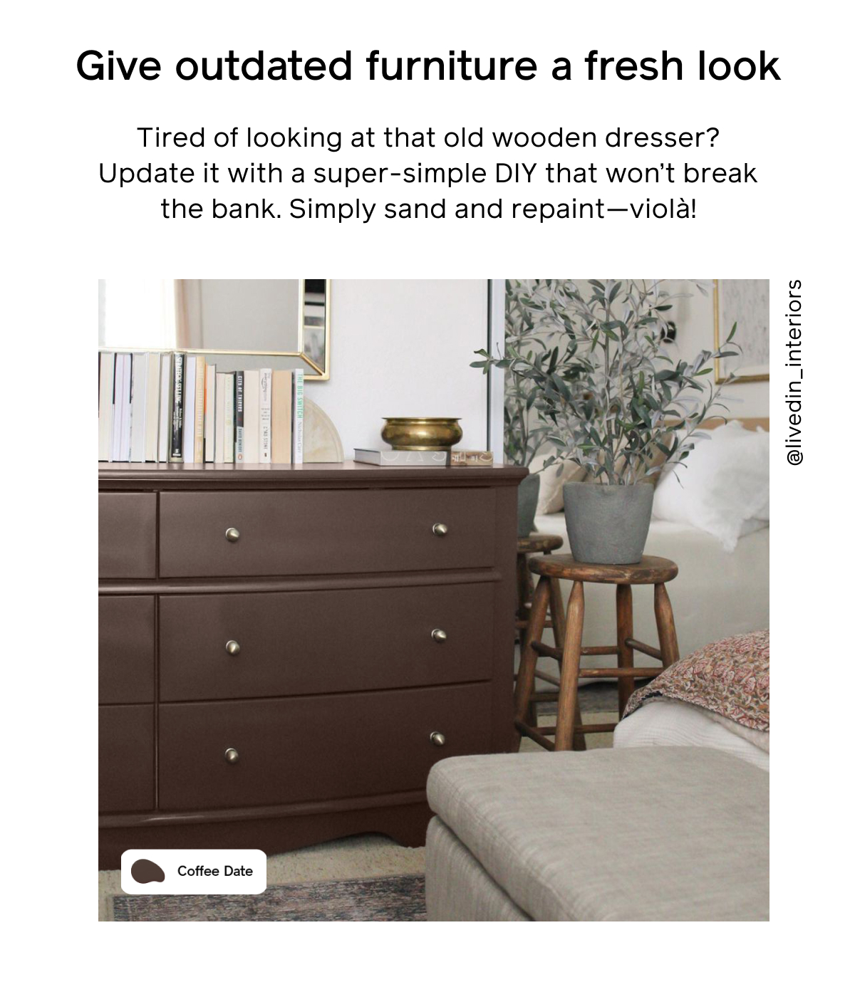 2. Give outdated furniture a fresh look Tired of looking at that old wooden dresser? Update it with a super-simple DIY that won’t break the bank. Simply sand and repaint—violà!