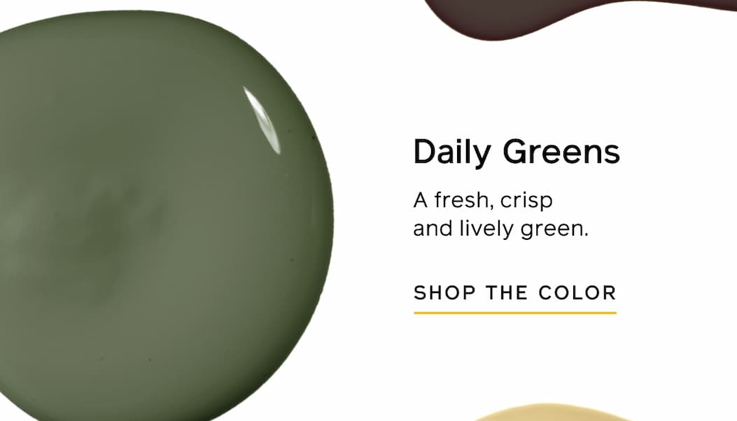 Daily Greens: A fresh, crisp and lively green. SHOP THE COLOR Daily Greens: A fresh, crisp and lively green. SHOP THE COLOR