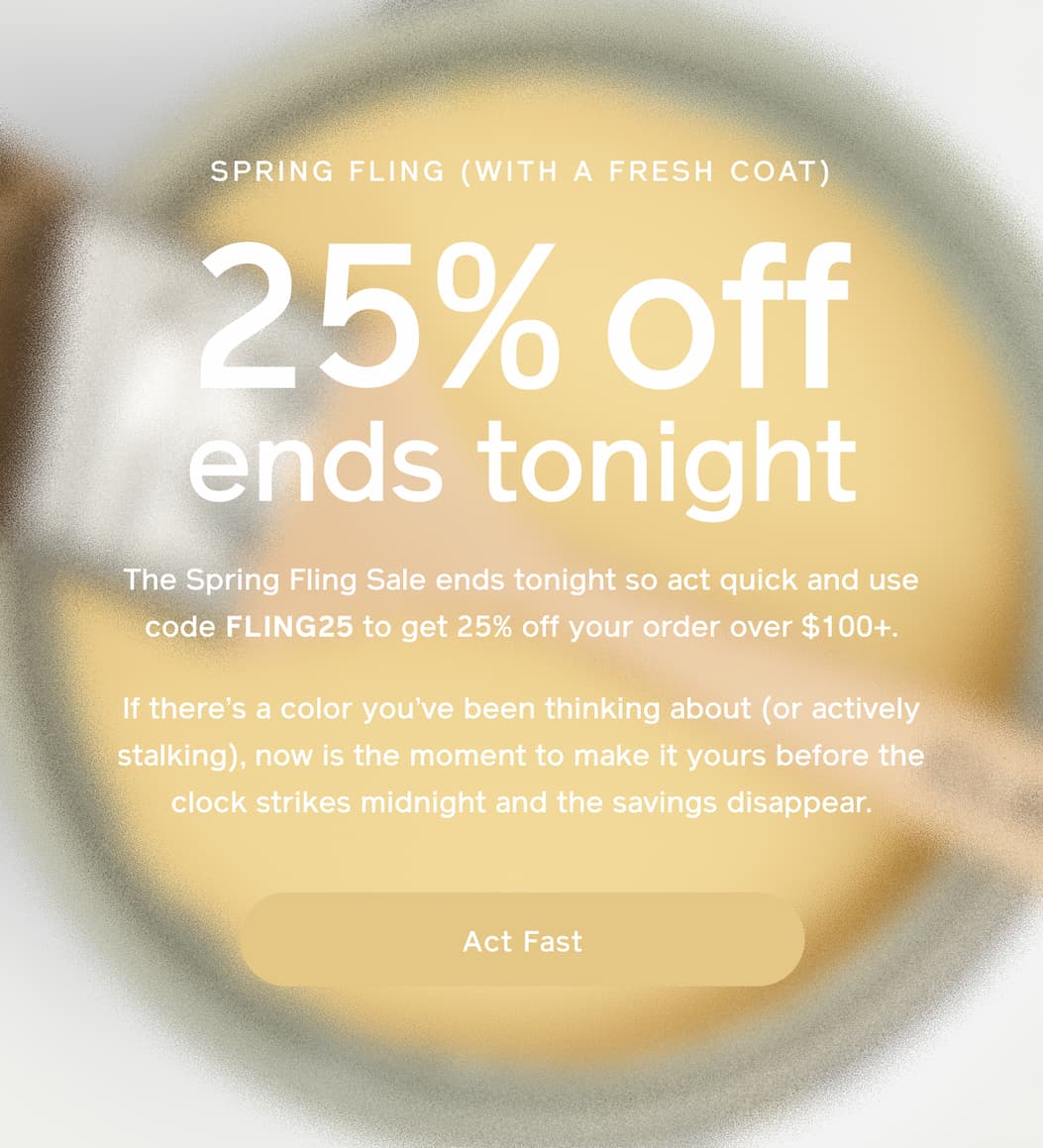 SPRING FLING (WITH A FRESH COAT). 25% off ends tonight. The Spring Fling Sale ends tonight so act quick and use code FLING25 to get 25% off your order over $100+. If there's a color you've been thinking about (or actively stalking), now is the moment to make it yours before the clock strikes midnight and the savings disappear. Act Fast