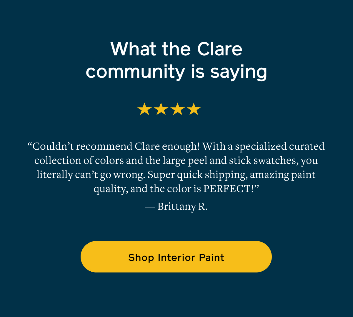 What the Clare community is saying. "Couldn't recommend Clare enough! With a specialized curated collection of colors and the large peel and stick swatches, you literally can't go wrong. Super quick shipping, amazing paint quality, and the color is PERFECT!" —Brittany R. Shop Interior Paint