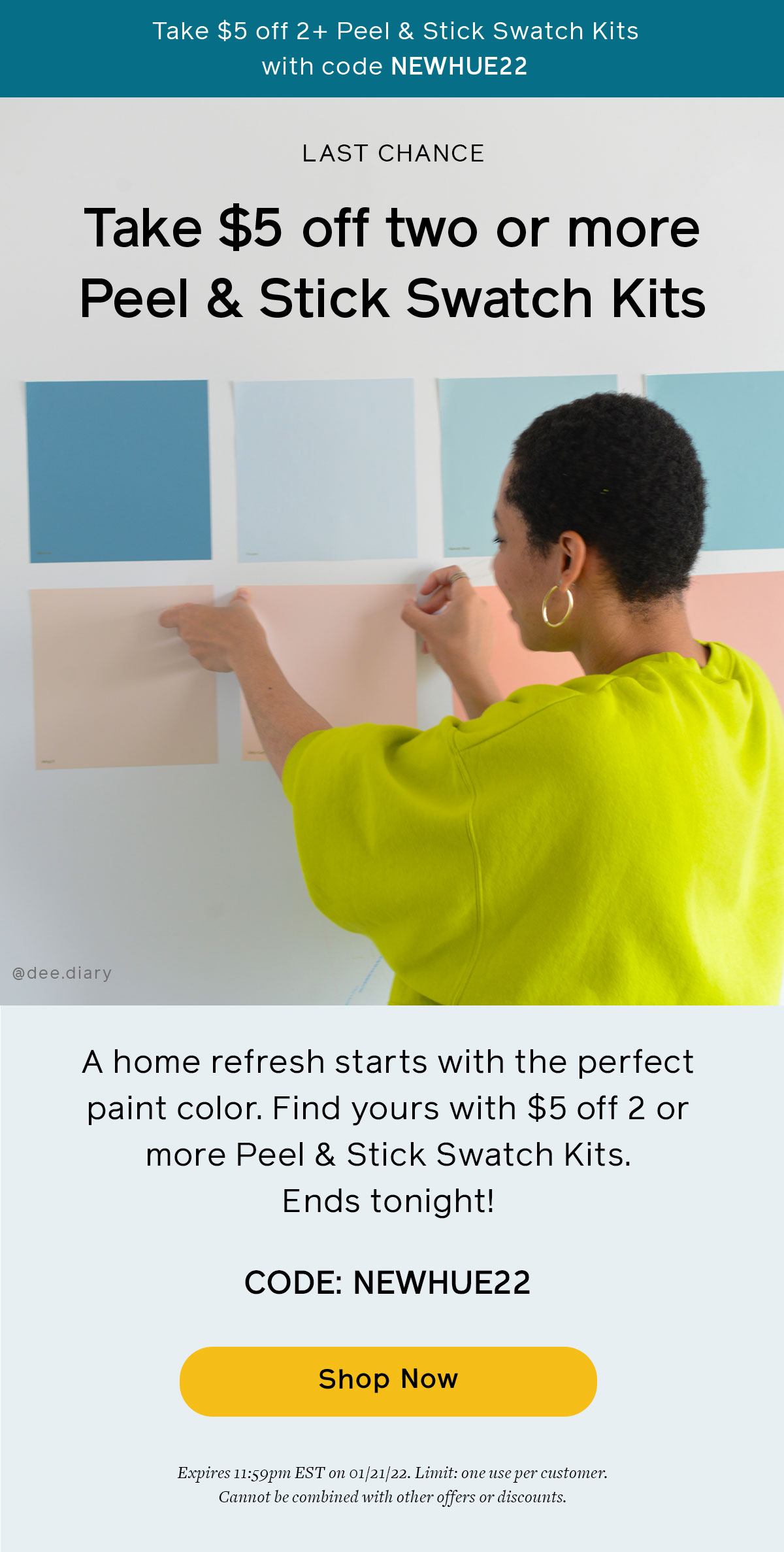 Today is the last day to save $5 when you buy 2 or more Peel & Stick Swatch Kits. Use code NEWHUE22 at checkout. Offer ends at 11:59PM EST on 1/21/22. Limit one use per customer. Cannot be combine with other offers or discounts. 
