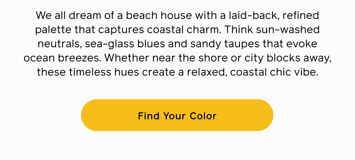 We all dream of a beach house with a laid-back, refined palette that captures coastal charm. Think sun-washed neutrals, sea-glass blues and sandy taupes that evoke ocean breezes. Whether near the shore or city blocks away, these timeless hues create a relaxed, coastal chic vibe. Find Your Color