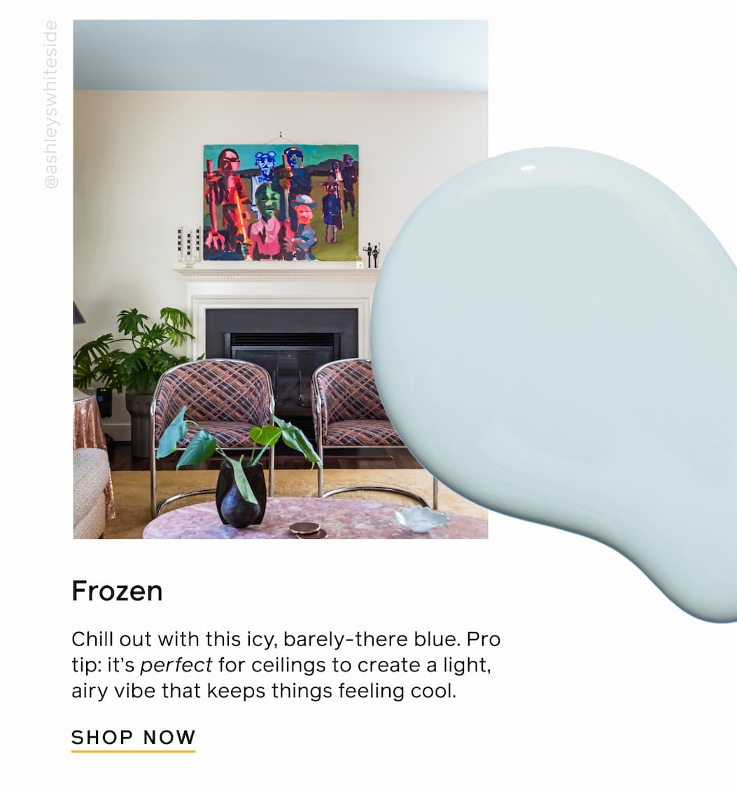Frozen. Chill out with this icy, barely-there blue. Pro tip: it's perfect for ceilings to create a light, airy vibe that keeps things feeling cool. SHOP NOW