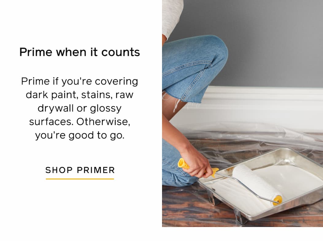 Prime when it counts: Prime if you're covering dark paint, stains, raw drywall or glossy surfaces. Otherwise, you're good to go. SHOP PRIMER Prime when it counts: Prime if you're covering dark paint, stains, raw drywall or glossy surfaces. Otherwise, you're good to go. SHOP PRIMER