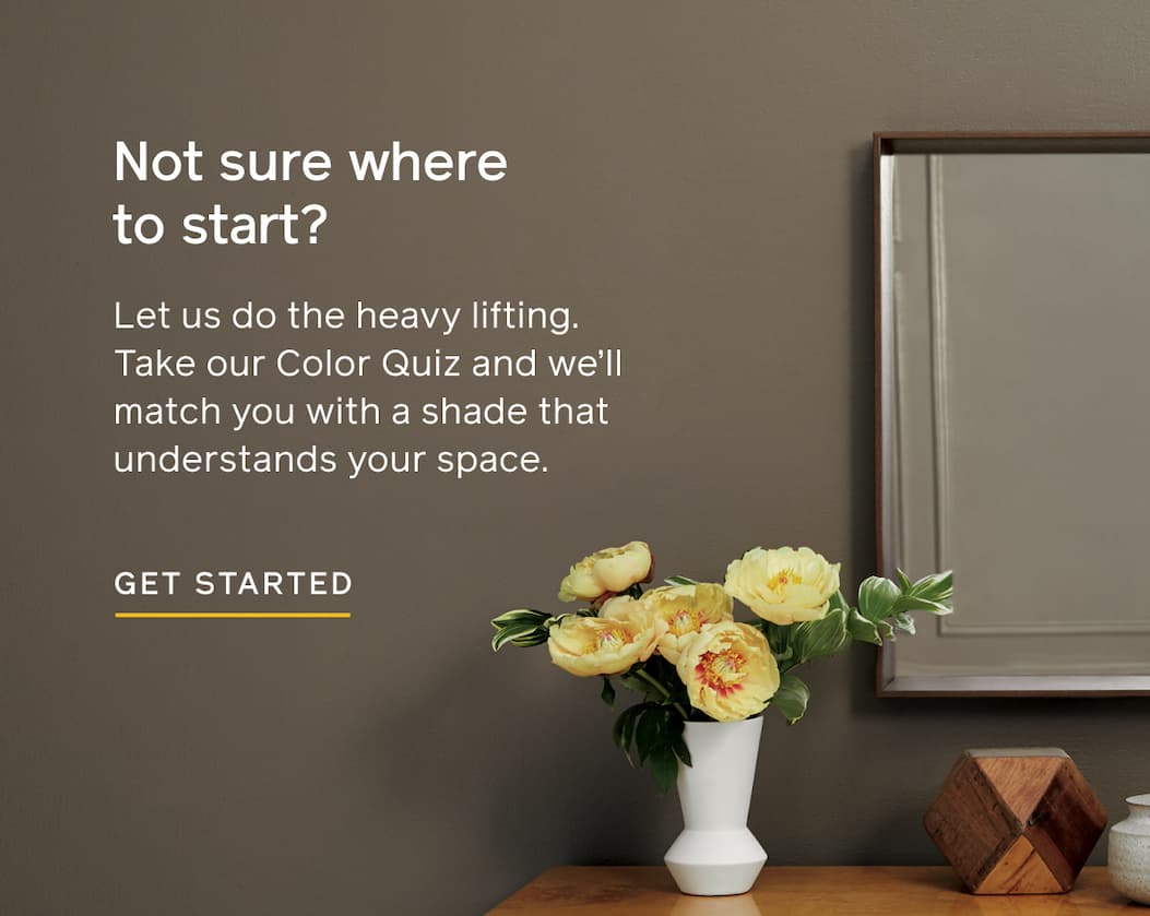Not sure where to start? Let us do the heavy lifting. Take our Color Quiz and we'll match you with a shade that understands your space. GET STARTED