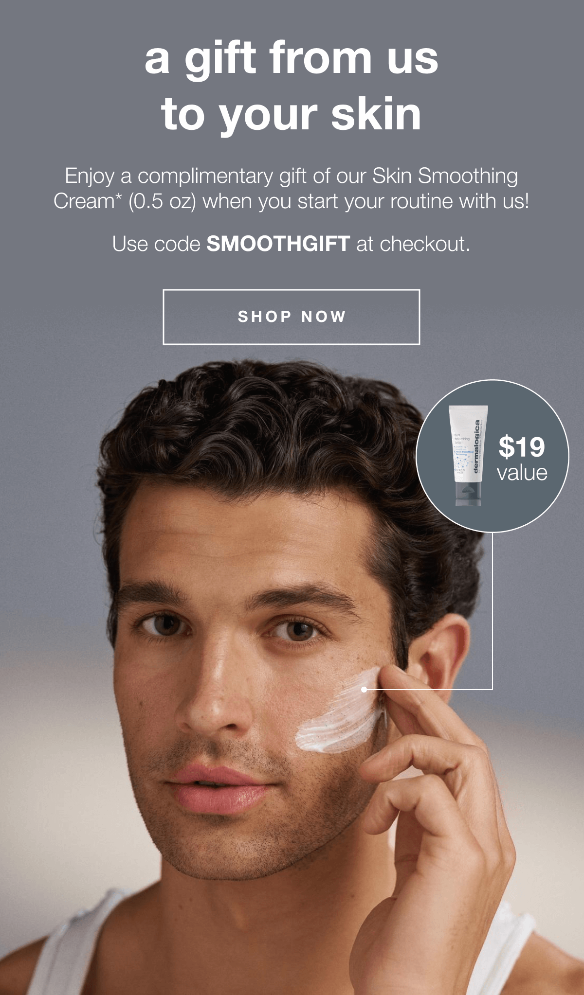 a gift from us to your skin. |&nbsp;Enjoy a complimentary gift of our Skin Smoothing Cream* when you start your routine with us! | Use code SMOOTHGIFT at checkout. | $19 value | SHOP NOW