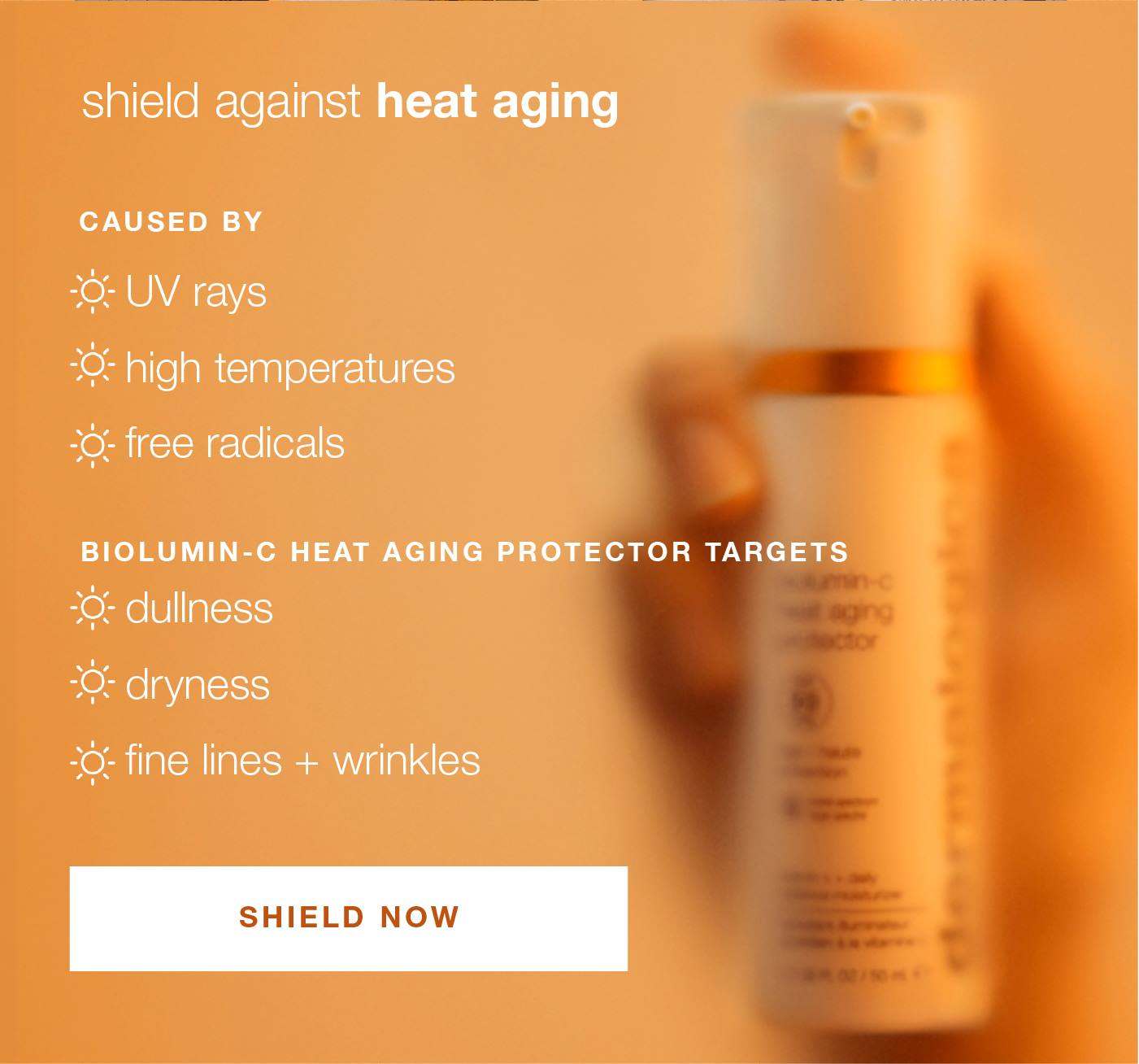 shields against heat aging | caused by UV rays, high temperatures, free radicals | biolumin-c heat aging protector targets dullness, dryness, fine lines + wrinkles