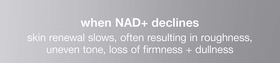 when NAD+ declines​  skin renewal slows, often resulting in roughness, uneven tone, loss of firmness + dullness​
