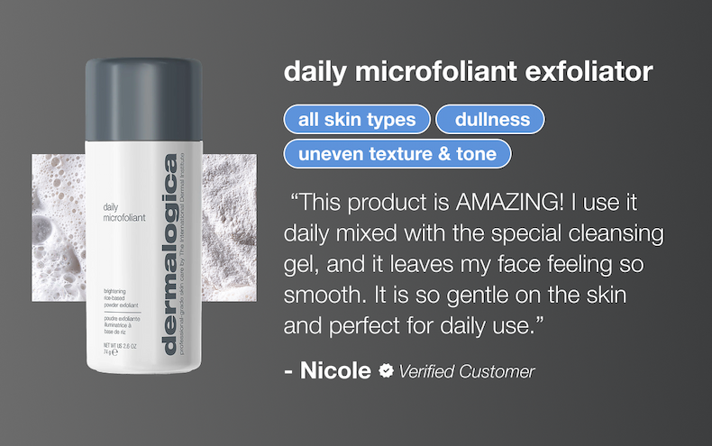 daily microfoliant exfoliator | all skin types, dullness, uneven texture & tone | “This product is AMAZING! I use it daily mixed with the special cleansing gel, and it leaves my face feeling so smooth. It is so gentle on the skin and perfect for daily use.”&nbsp; - Nicole (verified buyer)
