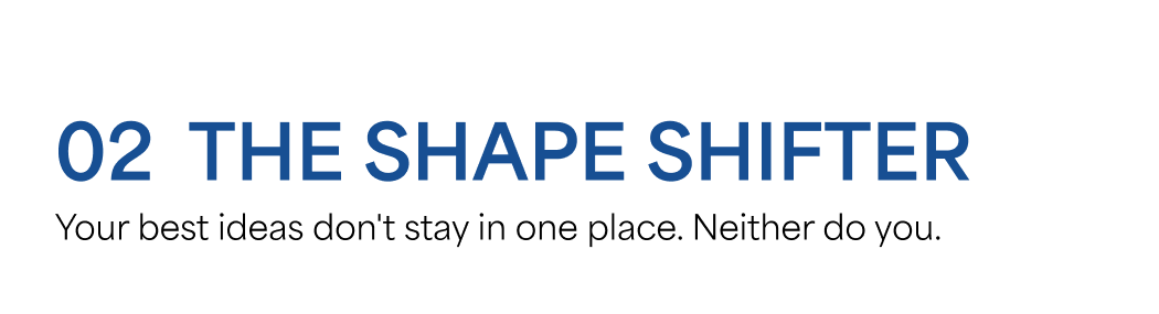 02 THE SHAPE SHIFTER  Your best ideas don't stay in one place. Neither do you.