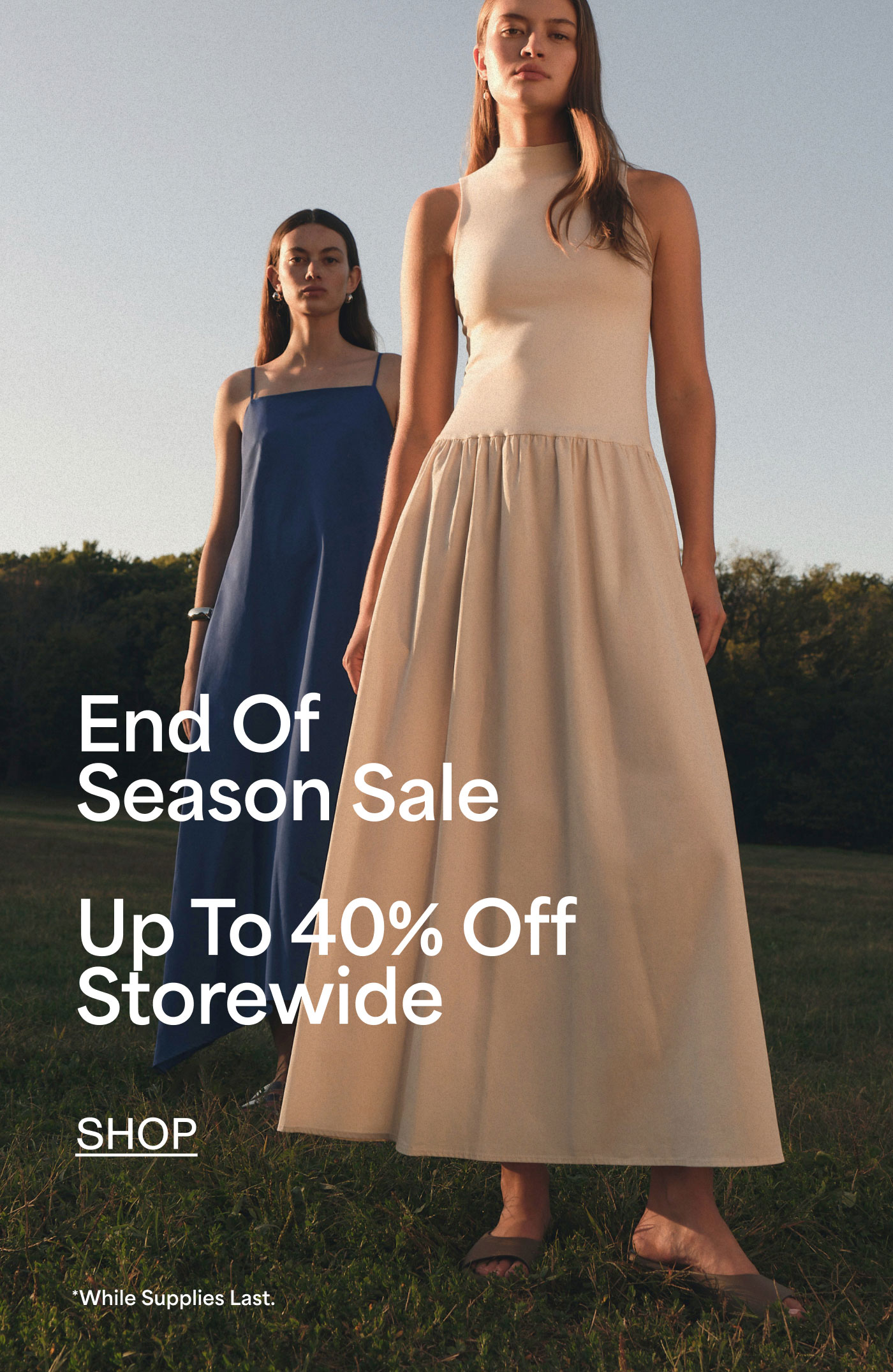 End Of Season Sale  Up To 40% Off Storewide  SHOP  *While Supplies Last.