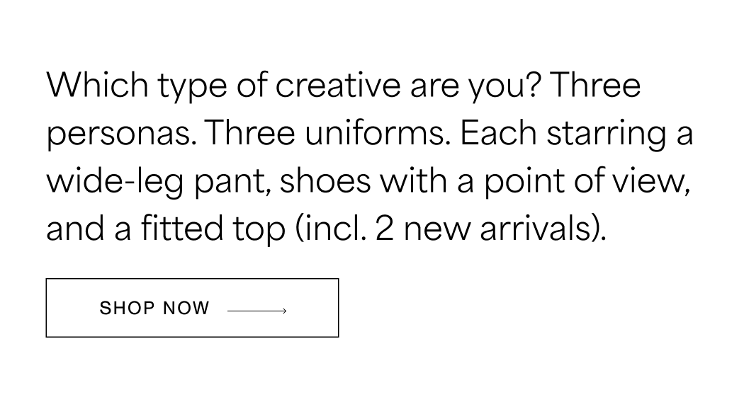 A fitted top, a wide-leg pant, and shoes with a point of view. Three personas x three outfits to make workwear your own and look like the final call is yours.  SHOP NOW →
