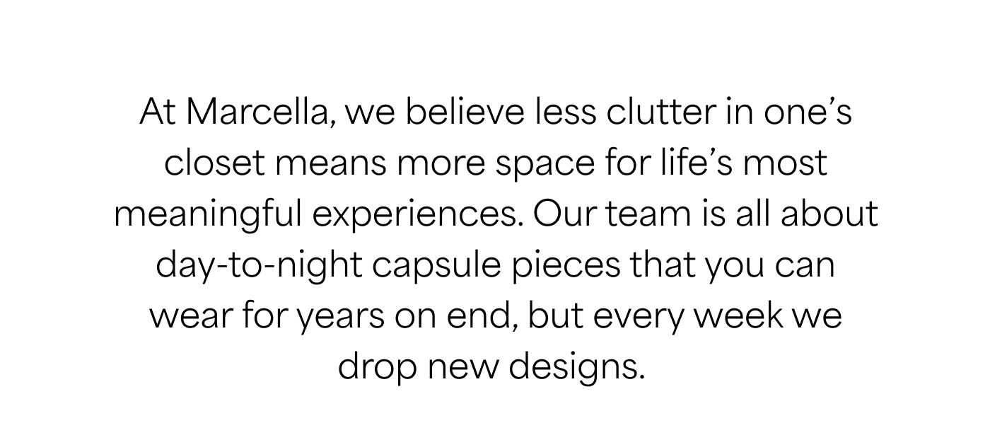 At Marcella, we believe less clutter in one’s closet means more space for life’s most meaningful experiences. Our team is all about day-to-night capsule pieces that you can wear for years on end, but every week we drop new designs.
