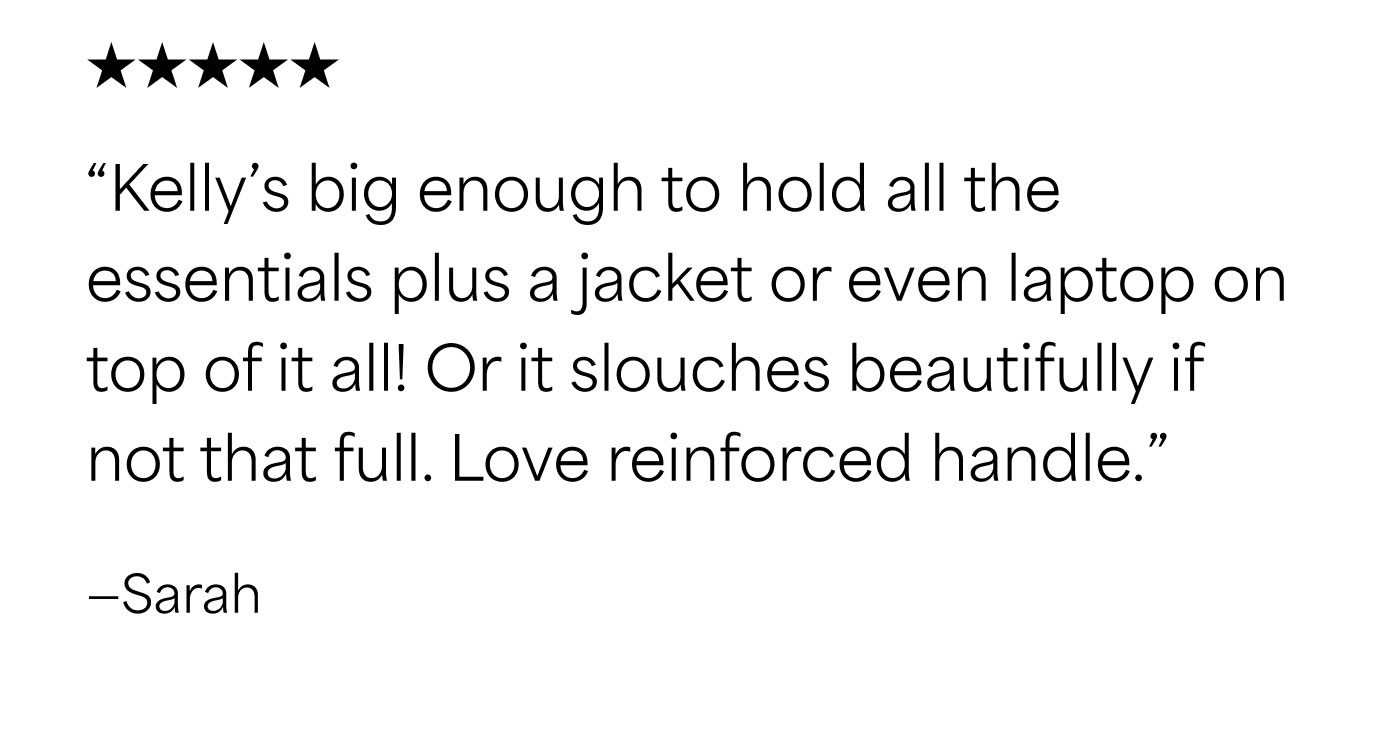 ★★★★★  “Kelly’s big enough to hold all the essentials plus a jacket or even laptop on top of it all! Or it slouches beautifully if not that full. Love reinforced handle.”  –Sarah