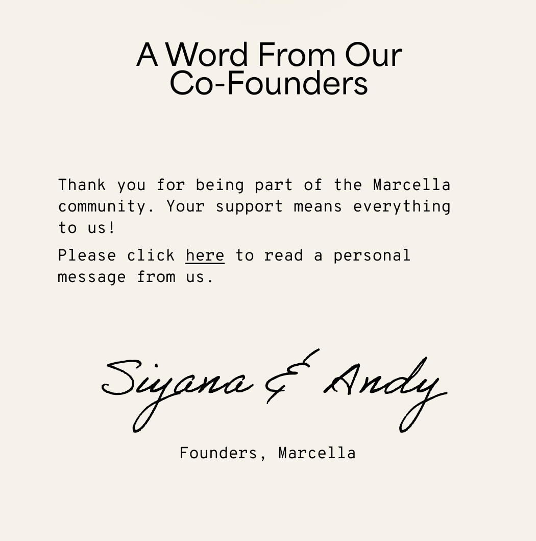 A Word From Our co-Founders Thank you for being part of the Marcella community. Your support means everything to us! Please click here to read a personal message from us. Siyana & Andy  Founders, Marcella