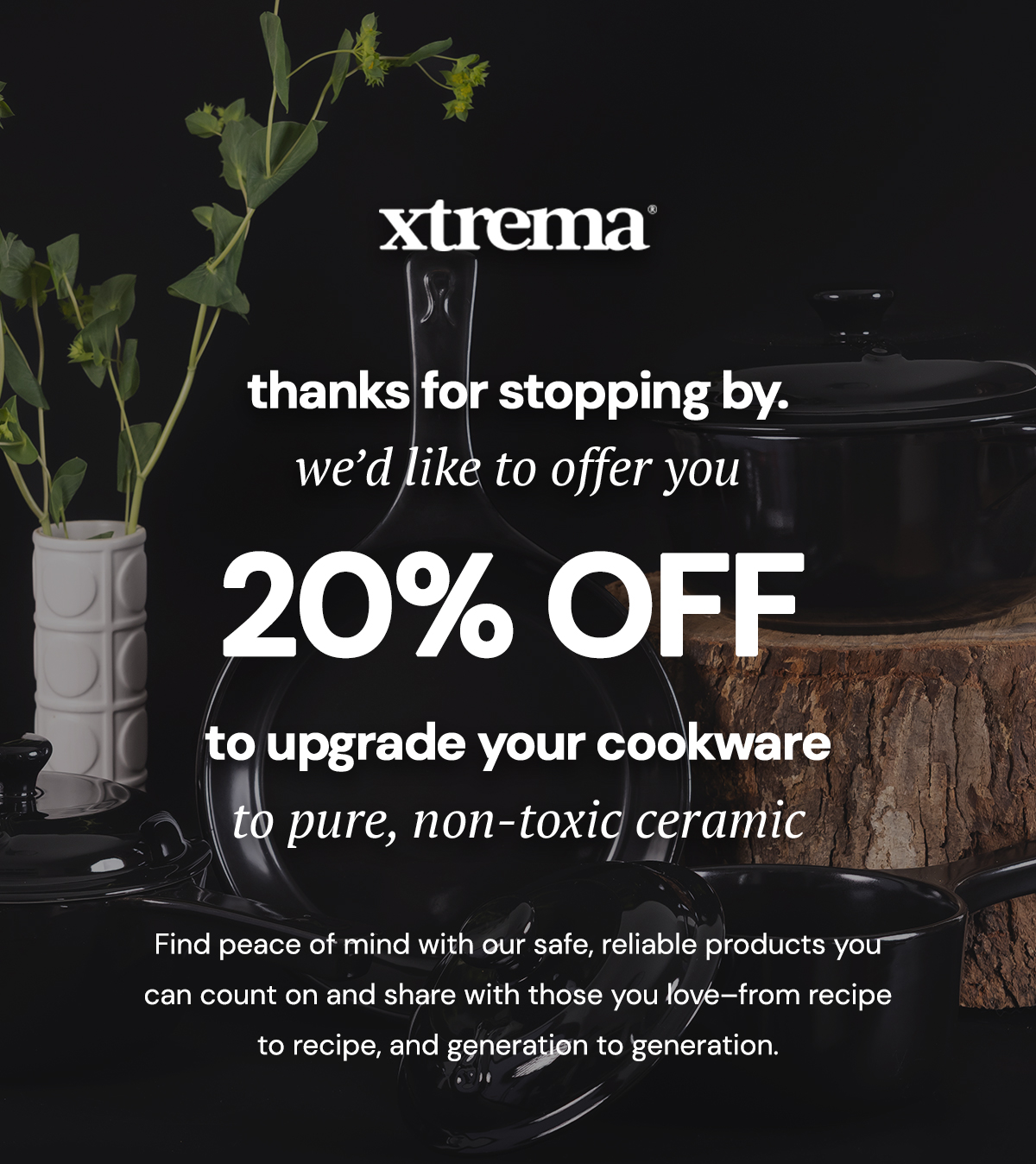 Thanks for stopping by! We'd like to offer you 20% to upgrade your cookware to pure, non-toxic ceramic | Find peace of mind with our safe, reliable products you can count on and share with those you love–from recipe to recipe, and generation to generation.