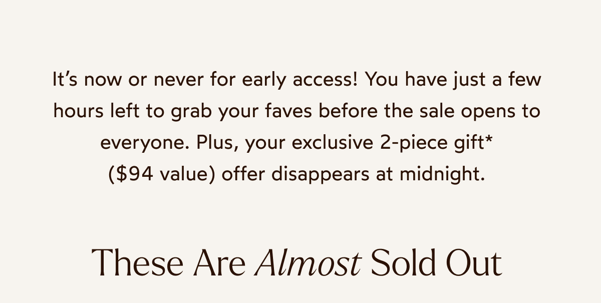 It’s now or never for early access! You have just a few hours left to grab your faves before the sale opens to everyone. Plus, your exclusive 2-piece gift* ($94 value) offer disappears at midnight.