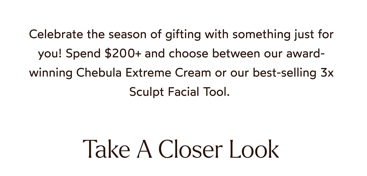 Spend $200 and choose between our award-winning Cherbula Extreme Cream or our best-selling 3x Sculpt Facial Tool.