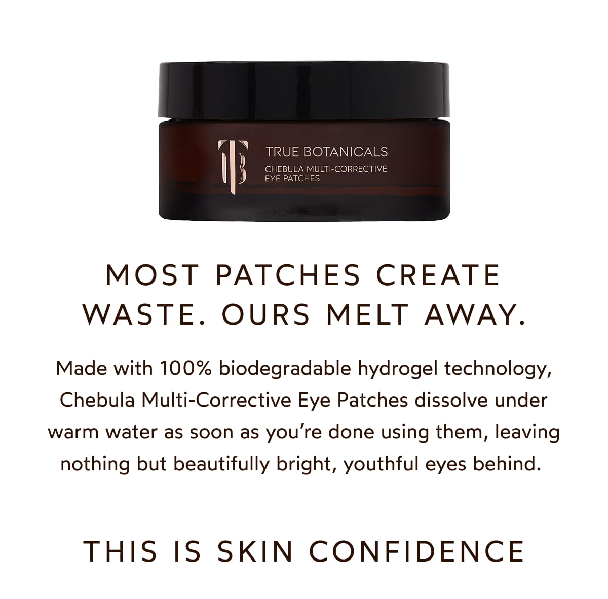 Most patches create waste. Ours melt away. Made with 100% biodegradable hydrogel technology, Chebula Multi-Corrective Eye Patches dissolve under warm water as soon as you’re done using them, leaving nothing but beautifully bright, youthful eyes behind. 