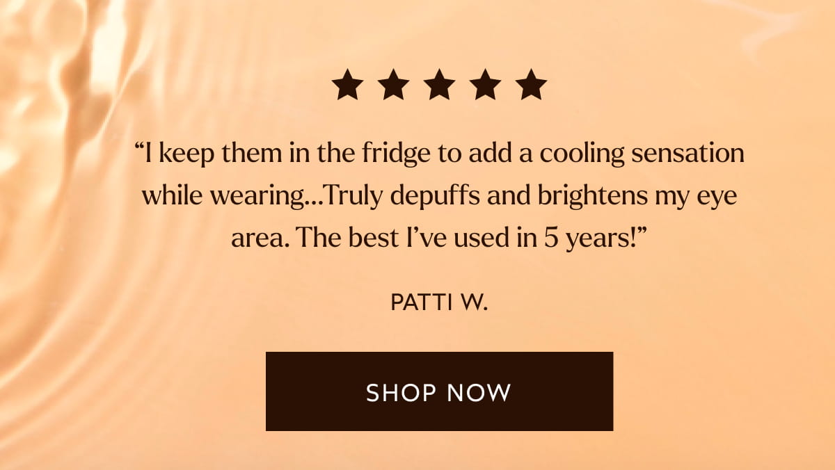“I keep them in the fridge to add a cooling sensation while wearing...Truly depuffs and brightens my eye area. The best I’ve used in 5 years!” -Patti W. [Click here to Shop Now]