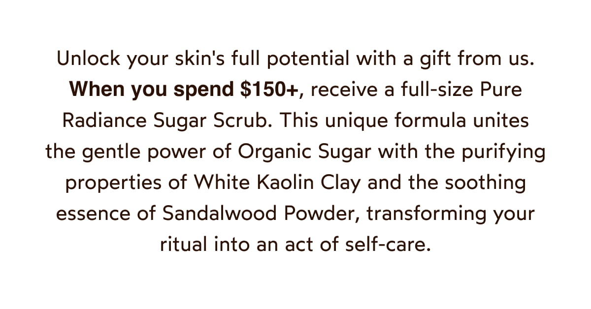 When you spend $150+, receive a full-size Pure Radiance Sugar Scrub.