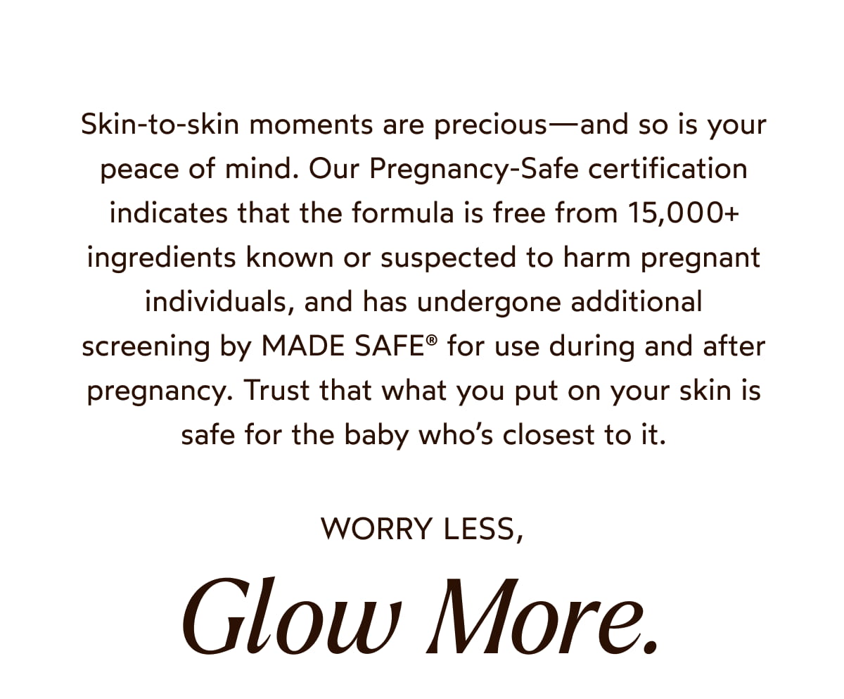Skin-to-skin moments are precious—and so is your peace of mind. Our Pregnancy-Safe certification indicates that the formula is free from 15,000+ ingredients known or suspected to harm pregnant individuals, and has undergone additional screening by MADE SAFE® for use during and after pregnancy. Trust that what you put on your skin is safe for the baby who’s closest to it.