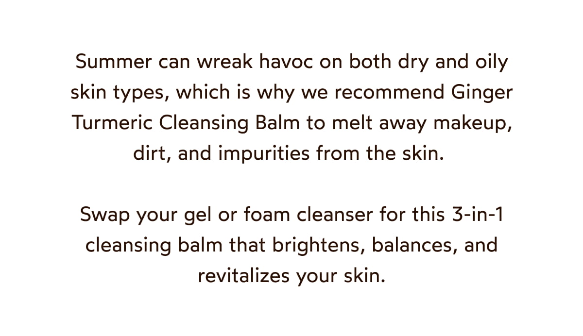 We recommend Ginger Turmeric Cleansing Balm to melt away makeup, dirt, and impurities from the skin. 