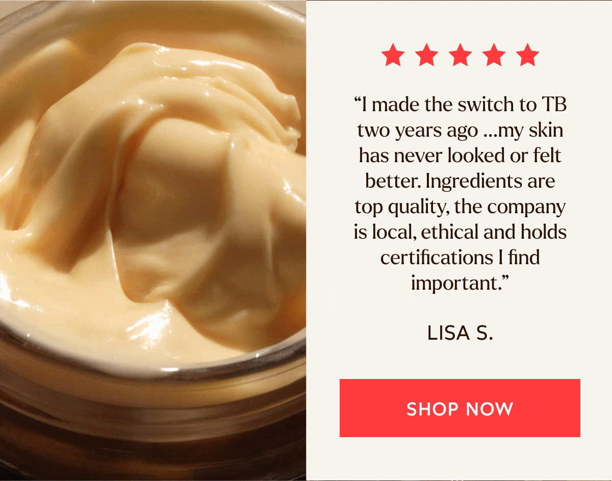 “I made the switch to TB two years ago … my skin has never looked or felt better. Ingredients are top quality, the company is local, ethical and holds certifications I find important.” - Lisa S.