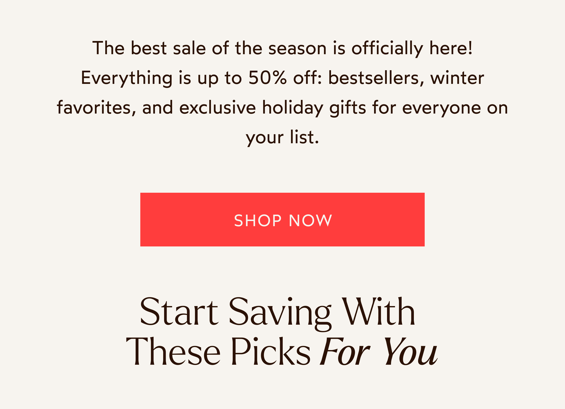 The best sale of the season is officially here! Everything is up to 50% off: bestsellers, winter favorites, and exclusive holiday gifts for everyone on your list.