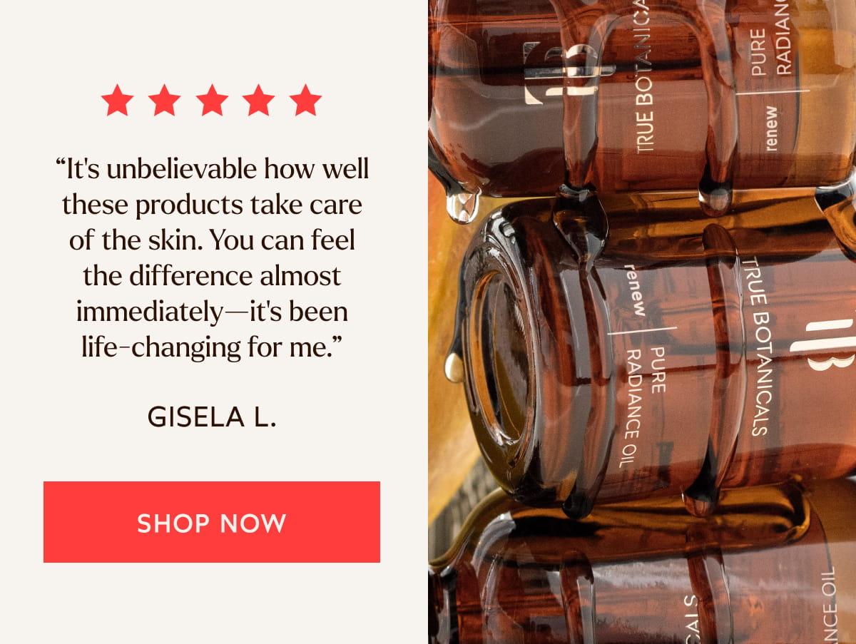 “It's unbelievable how well these products take care of the skin. You can feel the difference almost immediately—it's been life-changing for me.”  -Gisela l.