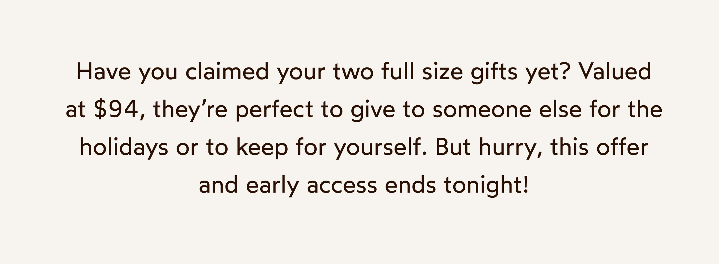 Have you claimed your two full size gifts yet? Valued at $94, they’re perfect to give to someone else for the holidays or to keep for yourself. But hurry, this offer and early access ends tonight!