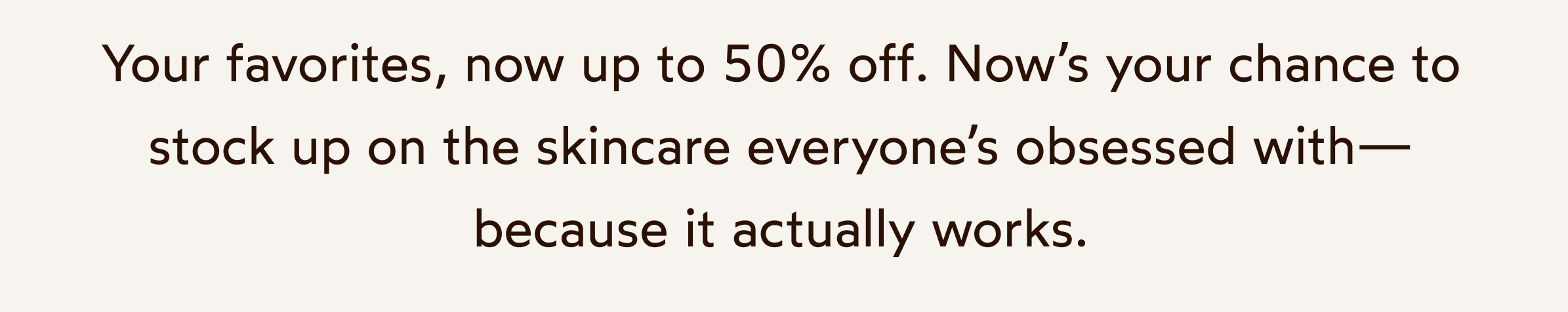 Your favorites, now up to 50% off. Now’s your chance to stock up on the skincare everyone’s obsessed with—because it actually works.