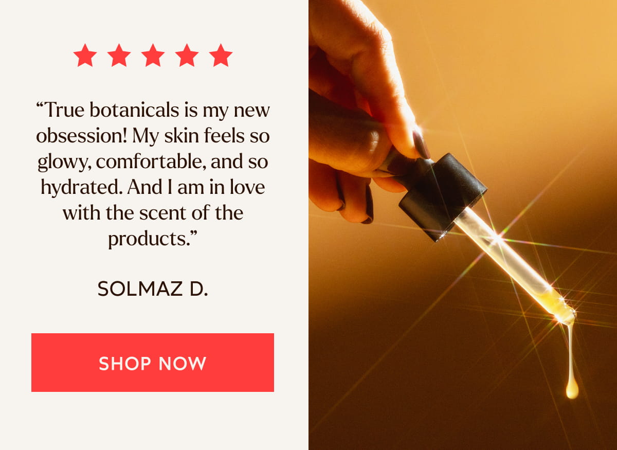 “True botanicals is my new obsession! My skin feels so glowy, comfortable, and so hydrated. And I am in love with the scent of the products.”  -Solmaz D.