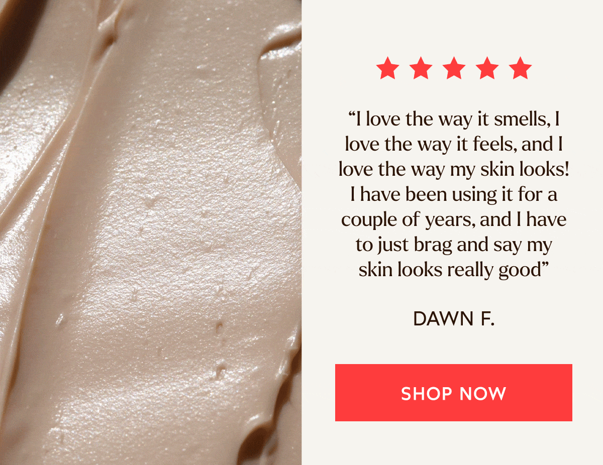 “I love the way it smells, I love the way it feels, and I love the way my skin looks! I have been using it for a couple of years, and I have to just brag and say my skin looks really good” - Dawn F.