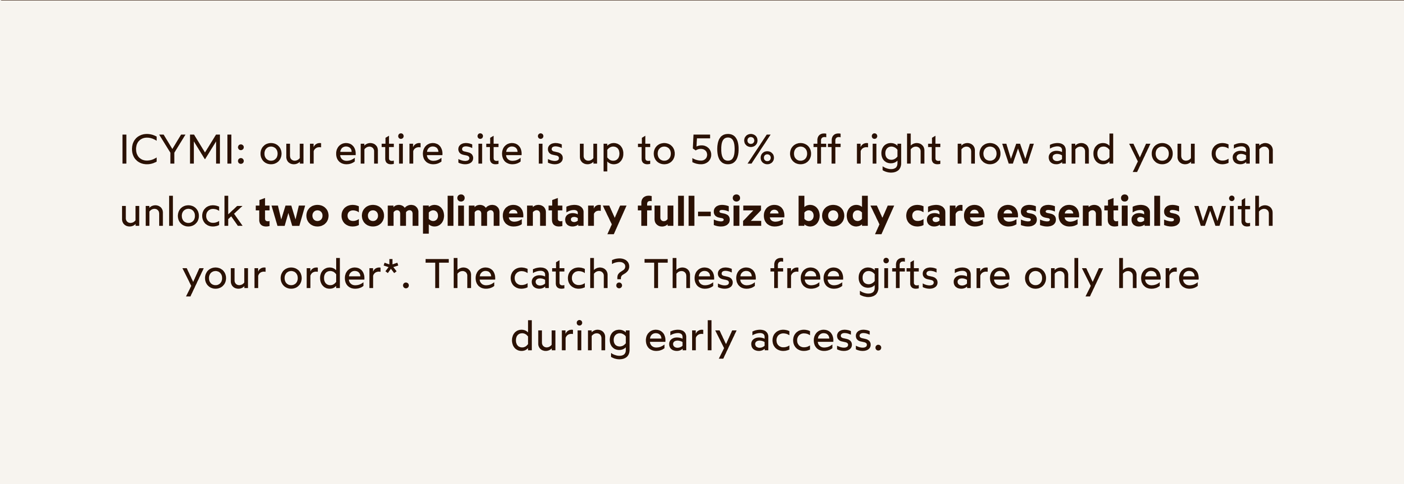 ICYMI: our entire site is 30% off right now and you can unlock two complimentary full-size body care essentials with your order*. The catch? These free gifts are only here during early access.