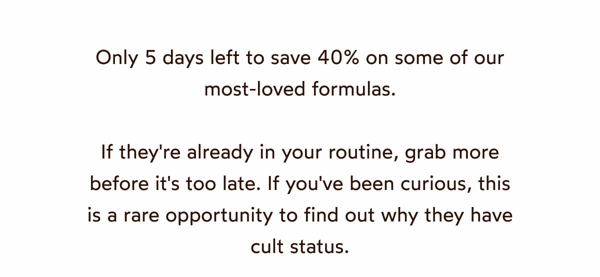 Only 5 days left to save 40% on some of our most-loved formulas.